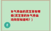 补气养血的灵芝茶有哪些(灵芝茶的补气养血功效你知道吗？)