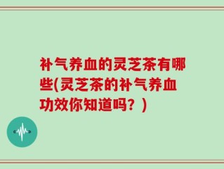 补气养血的灵芝茶有哪些(灵芝茶的补气养血功效你知道吗？)