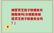 破壁灵芝孢子胶囊能长期服用吗(长期服用破壁灵芝孢子胶囊安全吗？)