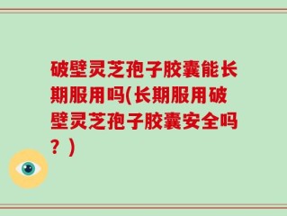 破壁灵芝孢子胶囊能长期服用吗(长期服用破壁灵芝孢子胶囊安全吗？)