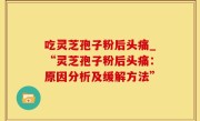 吃灵芝孢子粉后头痛_“灵芝孢子粉后头痛：原因分析及缓解方法”