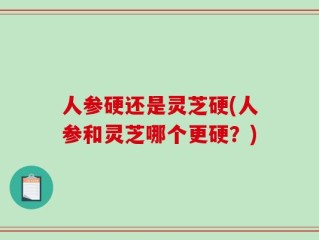 人参硬还是灵芝硬(人参和灵芝哪个更硬？)