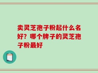 卖灵芝孢子粉起什么名好？哪个牌子的灵芝孢子粉最好
