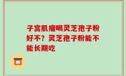 子宫肌瘤喝灵芝孢子粉好不？灵芝孢子粉能不能长期吃