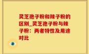 灵芝孢子粉和辣子粉的区别_灵芝孢子粉与辣子粉：两者特性及用途对比