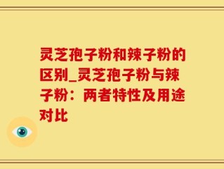 灵芝孢子粉和辣子粉的区别_灵芝孢子粉与辣子粉：两者特性及用途对比
