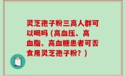灵芝孢子粉三高人群可以喝吗 (高血压、高血脂、高血糖患者可否食用灵芝孢子粉？)