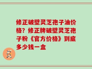 修正破壁灵芝孢子油价格？修正牌破壁灵芝孢子粉《官方价格》到底多少钱一盒