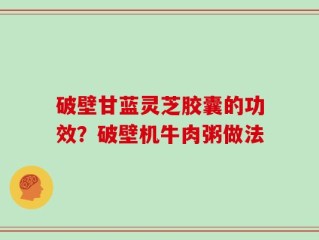 破壁甘蓝灵芝胶囊的功效？破壁机牛肉粥做法