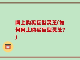 网上购买巨型灵芝(如何网上购买巨型灵芝？)