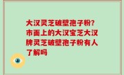 大汉灵芝破壁孢子粉？市面上的大汉宝芝大汉牌灵芝破壁孢子粉有人了解吗