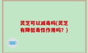 灵芝可以减毒吗(灵芝有降低毒性作用吗？)