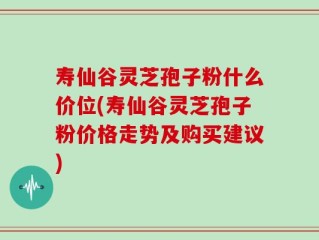 寿仙谷灵芝孢子粉什么价位(寿仙谷灵芝孢子粉价格走势及购买建议)