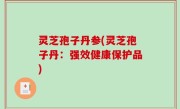 灵芝孢子丹参(灵芝孢子丹：强效健康保护品)