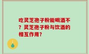 吃灵芝孢子粉能喝酒不？灵芝孢子粉与饮酒的相互作用？