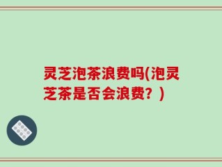 灵芝泡茶浪费吗(泡灵芝茶是否会浪费？)