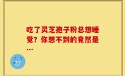 吃了灵芝孢子粉总想睡觉？你想不到的竟然是…