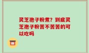 灵芝孢子粉煮？到底灵芝孢子粉苦不苦苦的可以吃吗
