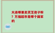 大连哪里卖灵芝孢子粉？万福超市是哪个国家的