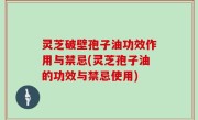 灵芝破壁孢子油功效作用与禁忌(灵芝孢子油的功效与禁忌使用)