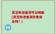 灵芝粉泡普洱可以喝嘛(灵芝粉泡普洱饮用安全吗？)