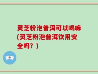 灵芝粉泡普洱可以喝嘛(灵芝粉泡普洱饮用安全吗？)