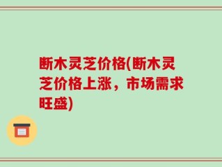 断木灵芝价格(断木灵芝价格上涨，市场需求旺盛)