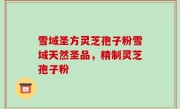 雪域圣方灵芝孢子粉雪域天然圣品，精制灵芝孢子粉