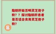 脂肪肝能否喝灵芝孢子粉？？探讨脂肪肝患者是否适合食用灵芝孢子粉？