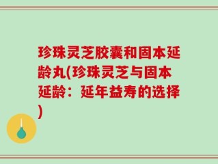 珍珠灵芝胶囊和固本延龄丸(珍珠灵芝与固本延龄：延年益寿的选择)