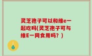 灵芝孢子可以和维e一起吃吗(灵芝孢子可与维E一同食用吗？)
