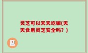 灵芝可以天天吃嘛(天天食用灵芝安全吗？)