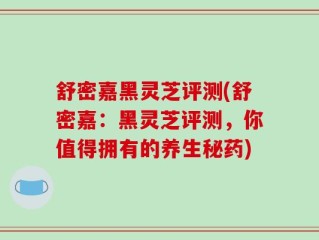 舒密嘉黑灵芝评测(舒密嘉：黑灵芝评测，你值得拥有的养生秘药)