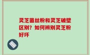 灵芝菌丝粉和灵芝破壁区别？如何辨别灵芝粉好坏