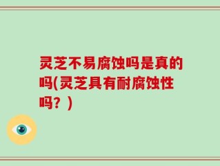 灵芝不易腐蚀吗是真的吗(灵芝具有耐腐蚀性吗？)