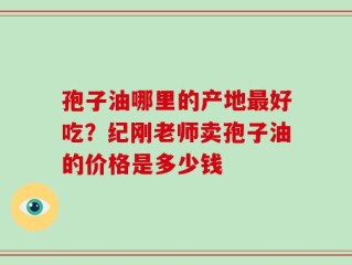 孢子油哪里的产地最好吃？纪刚老师卖孢子油的价格是多少钱