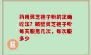 药用灵芝孢子粉的正确吃法？破壁灵芝孢子粉每天服用几次，每次服多少
