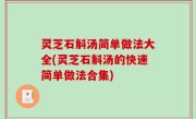灵芝石斛汤简单做法大全(灵芝石斛汤的快速简单做法合集)