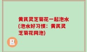 黄芪灵芝菊花一起泡水(泡水好习惯：黄芪灵芝菊花同泡)