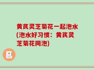 黄芪灵芝菊花一起泡水(泡水好习惯：黄芪灵芝菊花同泡)
