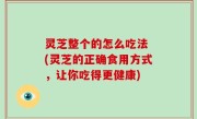 灵芝整个的怎么吃法 (灵芝的正确食用方式，让你吃得更健康)