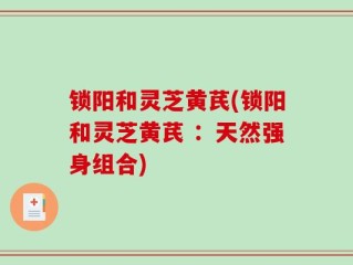 锁阳和灵芝黄芪(锁阳和灵芝黄芪 ：天然强身组合)
