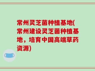 常州灵芝菌种植基地(常州建设灵芝菌种植基地，培育中国高端草药资源)