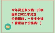 今年灵芝多少钱一斤啊图片(2021年灵芝价格揭晓，一斤多少钱？看看这个价格表！)