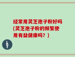 经常用灵芝孢子粉好吗(灵芝孢子粉的频繁使用有益健康吗？)