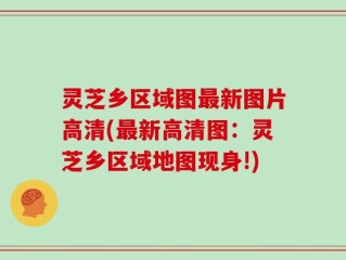 灵芝乡区域图最新图片高清(最新高清图：灵芝乡区域地图现身!)
