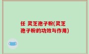 任 灵芝孢子粉(灵芝孢子粉的功效与作用)