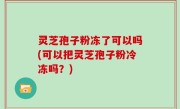 灵芝孢子粉冻了可以吗(可以把灵芝孢子粉冷冻吗？)