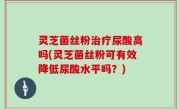 灵芝菌丝粉治疗尿酸高吗(灵芝菌丝粉可有效降低尿酸水平吗？)