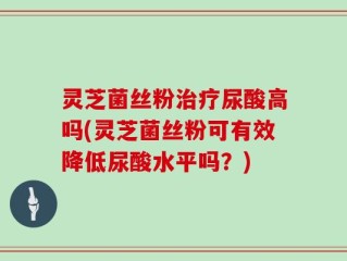 灵芝菌丝粉治疗尿酸高吗(灵芝菌丝粉可有效降低尿酸水平吗？)